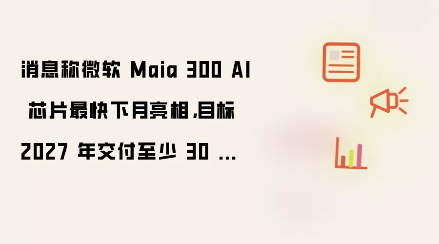 消息称微软 Maia 300 AI 芯片最快下月亮相,目标 2027 年交付至少 30 万颗