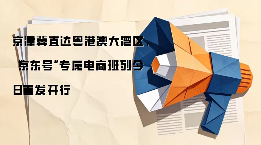 京津冀直达粤港澳大湾区,“京东号”专属电商班列今日首发开行