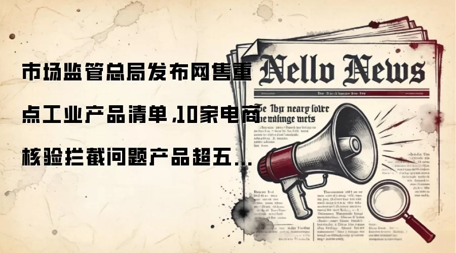 市场监管总局发布网售重点工业产品清单,10家电商核验拦截问题产品超五千款