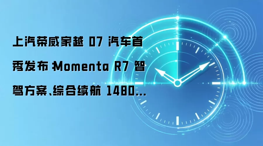 上汽荣威家越 07 汽车首秀发布:Momenta R7 智驾方案、综合续航 1480km,定价 15 万级