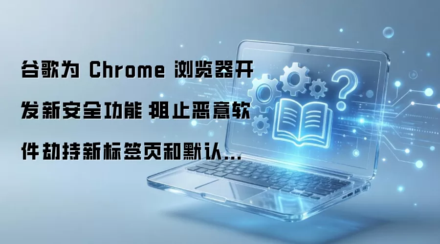 谷歌为 Chrome 浏览器开发新安全功能：阻止恶意软件劫持新标签页和默认搜索引擎