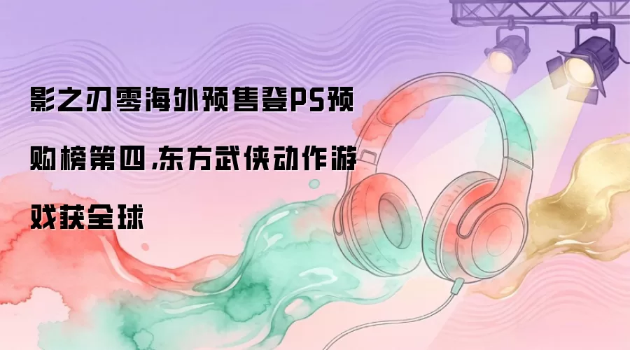 影之刃零海外预售登PS预购榜第四,东方武侠动作游戏获全球