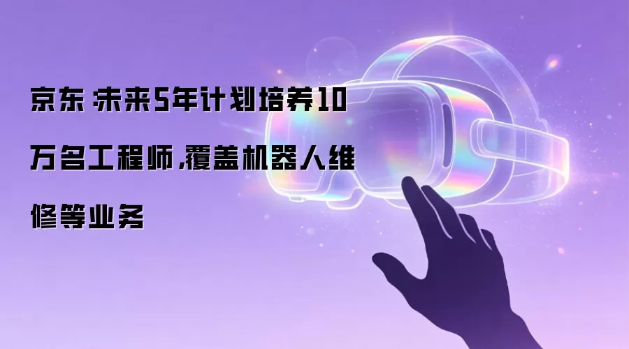 京东:未来5年计划培养10万名工程师,覆盖机器人维修等业务